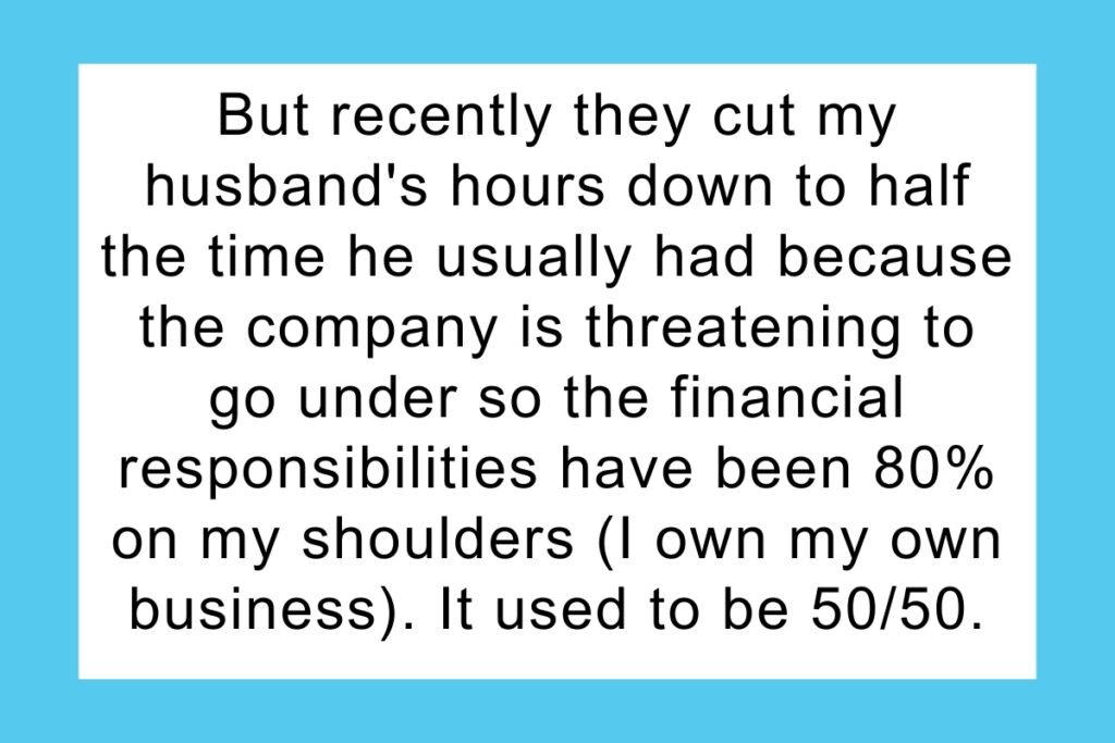 But recently they cut my husband's hours down to half the time he usually had because the company is threatening to go under so the financial responsibilities have been 80% on my shoulders (I own my own business). It used to be 50/50. I told him that since I'm now paying significantly more than he is, I refuse to pay this much for electric and him and his daughter both will be limited to one shower a day, for no more than a half hour.