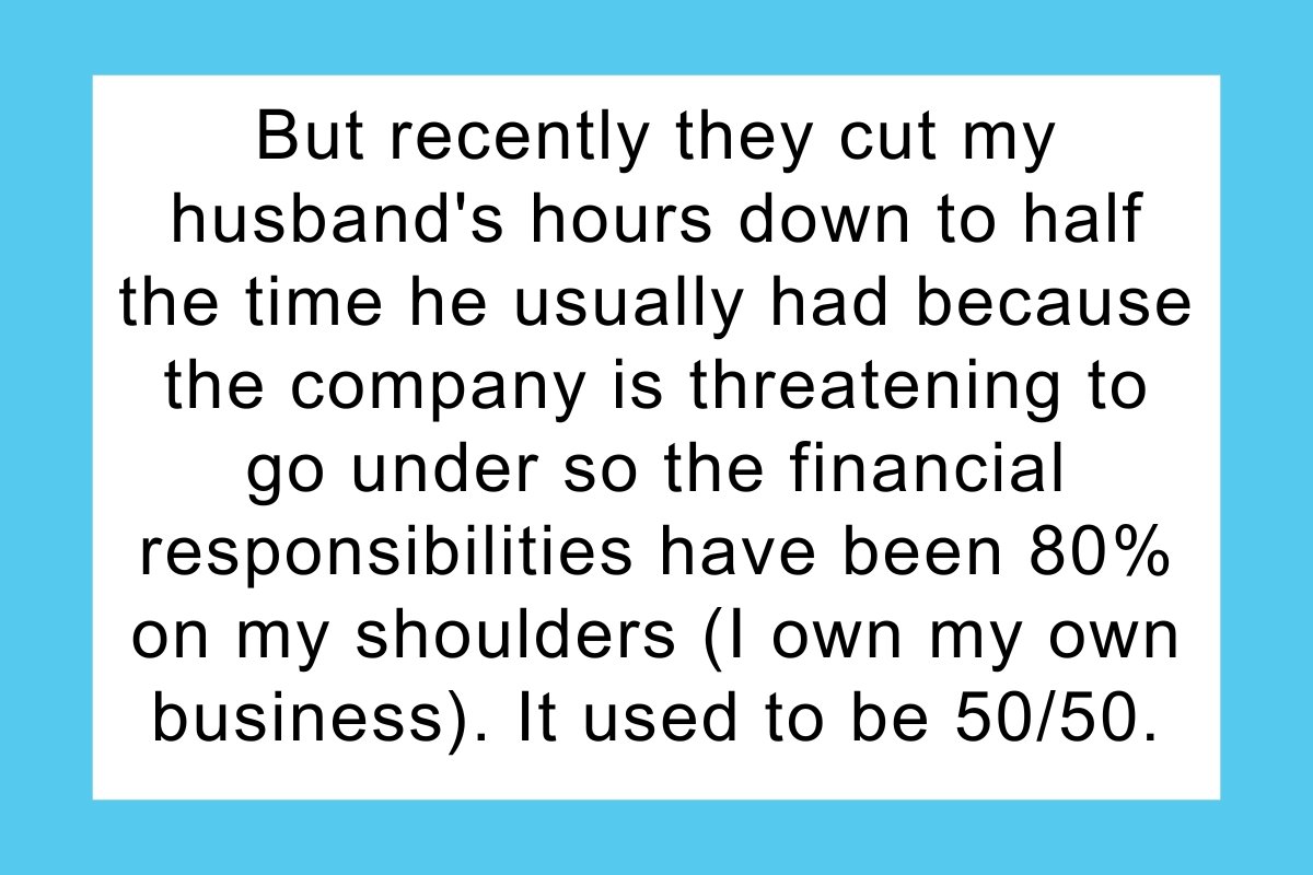 But recently they cut my husband's hours down to half the time he usually had because the company is threatening to go under so the financial responsibilities have been 80% on my shoulders (I own my own business). It used to be 50/50. I told him that since I'm now paying significantly more than he is, I refuse to pay this much for electric and him and his daughter both will be limited to one shower a day, for no more than a half hour.